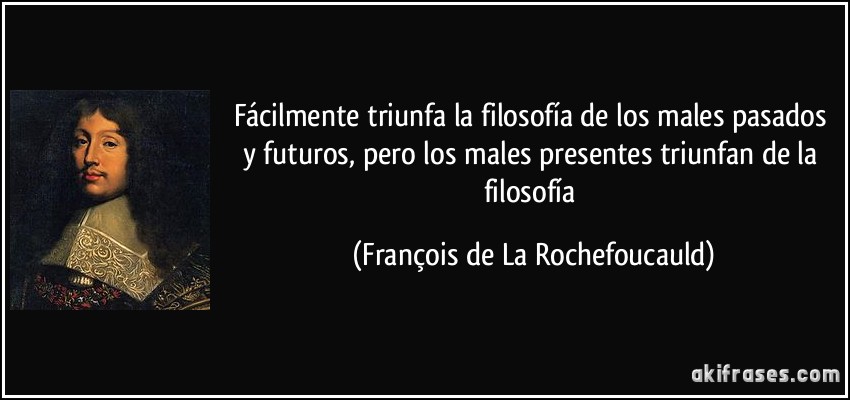 Fácilmente triunfa la filosofía de los males pasados y futuros, pero los males presentes triunfan de la filosofía (François de La Rochefoucauld)