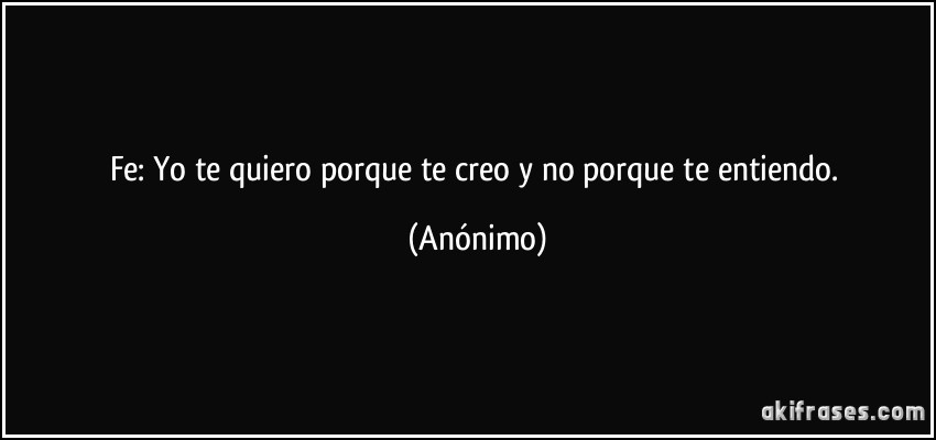 Fe: Yo te quiero porque te creo y no porque te entiendo. (Anónimo)