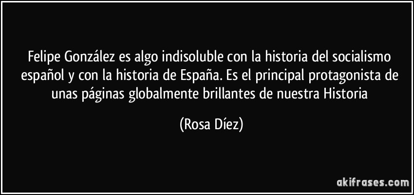 Felipe González es algo indisoluble con la historia del socialismo español y con la historia de España. Es el principal protagonista de unas páginas globalmente brillantes de nuestra Historia (Rosa Díez)