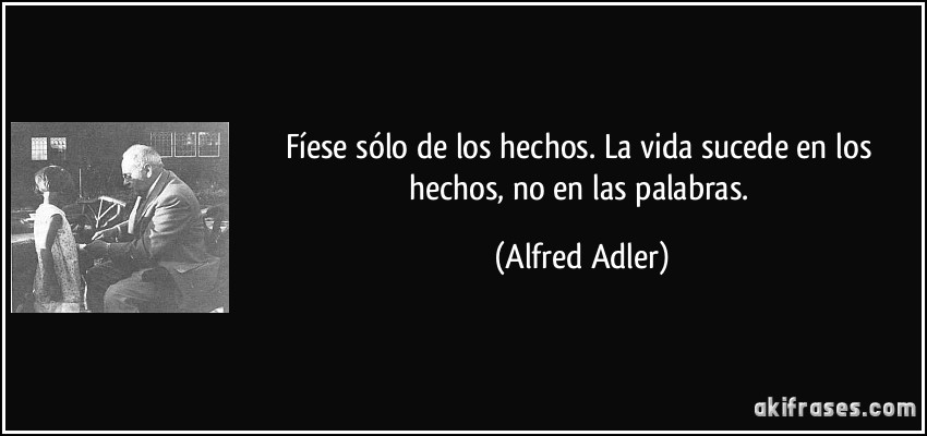 Fíese sólo de los hechos. La vida sucede en los hechos, no en las palabras. (Alfred Adler)