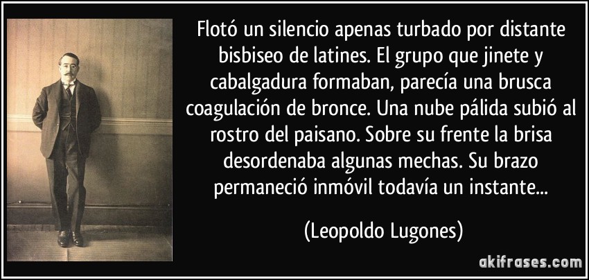 Flotó un silencio apenas turbado por distante bisbiseo de latines. El grupo que jinete y cabalgadura formaban, parecía una brusca coagulación de bronce. Una nube pálida subió al rostro del paisano. Sobre su frente la brisa desordenaba algunas mechas. Su brazo permaneció inmóvil todavía un instante... (Leopoldo Lugones)