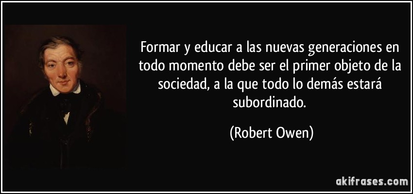 Formar y educar a las nuevas generaciones en todo momento debe ser el primer objeto de la sociedad, a la que todo lo demás estará subordinado. (Robert Owen)