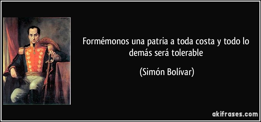 Formémonos una patria a toda costa y todo lo demás será tolerable (Simón Bolívar)