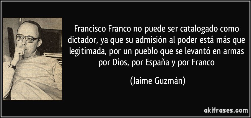 Francisco Franco no puede ser catalogado como dictador, ya que su admisión al poder está más que legitimada, por un pueblo que se levantó en armas por Dios, por España y por Franco (Jaime Guzmán)