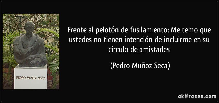 Frente al pelotón de fusilamiento: Me temo que ustedes no tienen intención de incluirme en su círculo de amistades (Pedro Muñoz Seca)