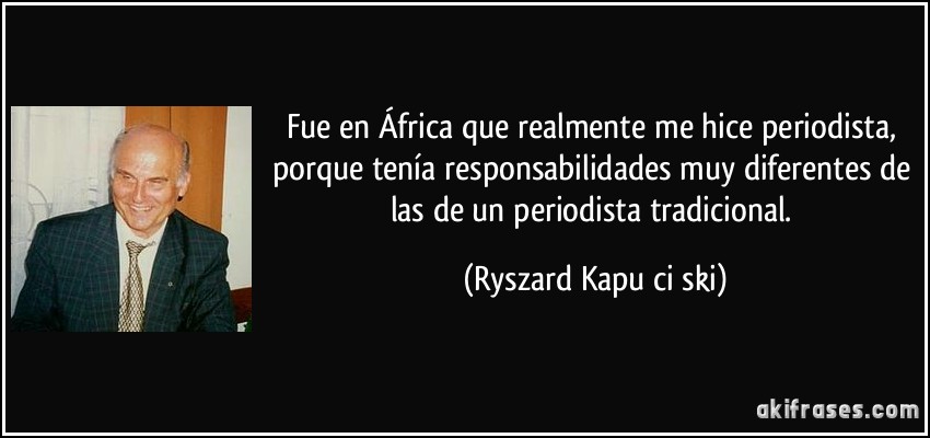 Fue en África que realmente me hice periodista, porque tenía responsabilidades muy diferentes de las de un periodista tradicional. (Ryszard Kapuściński)