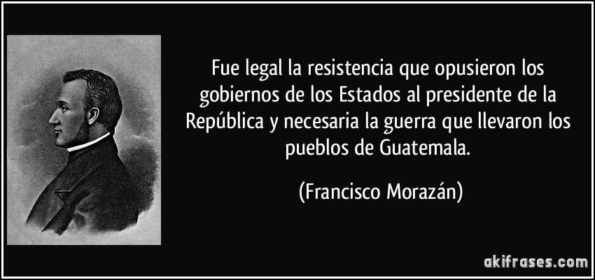 Fue legal la resistencia que opusieron los gobiernos de los Estados al presidente de la República y necesaria la guerra que llevaron los pueblos de Guatemala. (Francisco Morazán)