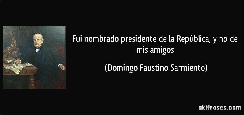 Fui nombrado presidente de la República, y no de mis amigos (Domingo Faustino Sarmiento)
