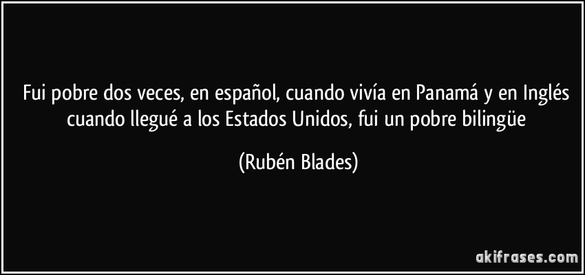 Fui pobre dos veces, en español, cuando vivía en Panamá y en Inglés cuando llegué a los Estados Unidos, fui un pobre bilingüe (Rubén Blades)