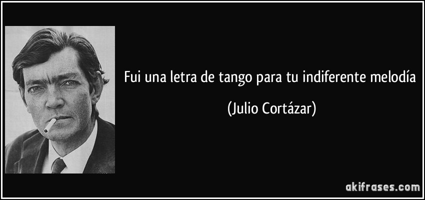 Fui una letra de tango para tu indiferente melodía (Julio Cortázar)