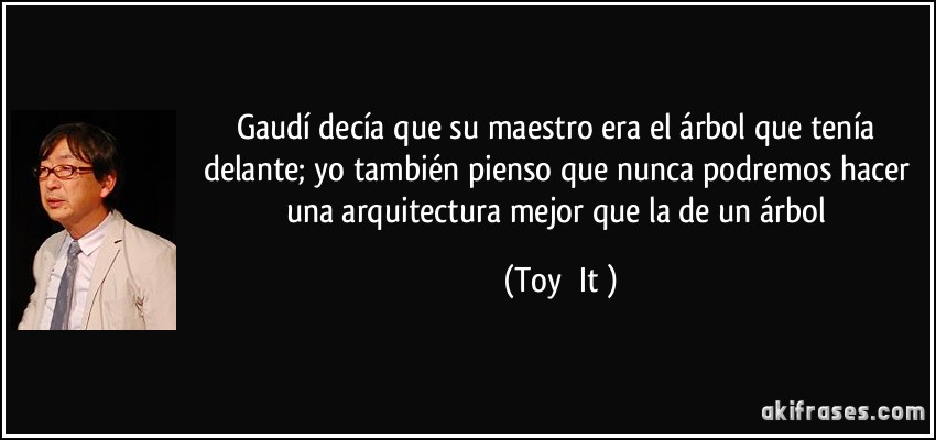 Gaudí decía que su maestro era el árbol que tenía delante; yo también pienso que nunca podremos hacer una arquitectura mejor que la de un árbol (Toyō Itō)