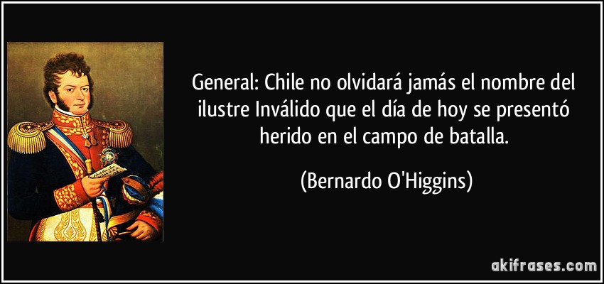 General: Chile no olvidará jamás el nombre del ilustre Inválido que el día de hoy se presentó herido en el campo de batalla. (Bernardo O'Higgins)