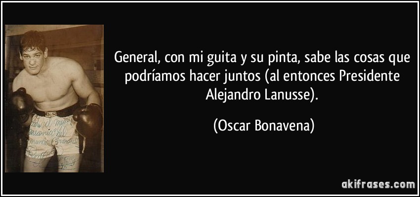 General, con mi guita y su pinta, sabe las cosas que podríamos hacer juntos (al entonces Presidente Alejandro Lanusse). (Oscar Bonavena)
