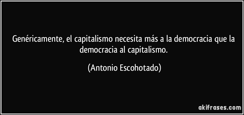 Genéricamente, el capitalismo necesita más a la democracia que la democracia al capitalismo. (Antonio Escohotado)