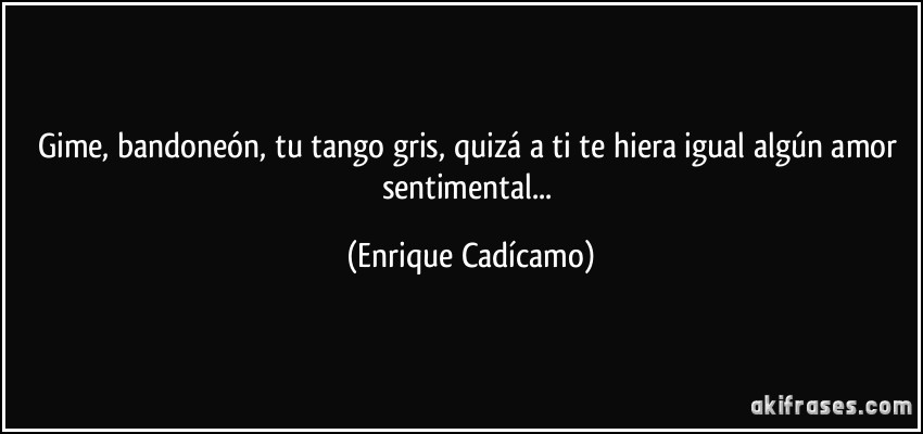 Gime, bandoneón, tu tango gris, quizá a ti te hiera igual algún amor sentimental... (Enrique Cadícamo)