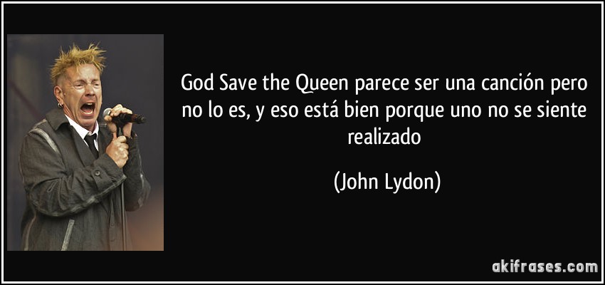 God Save the Queen parece ser una canción pero no lo es, y eso está bien porque uno no se siente realizado (John Lydon)