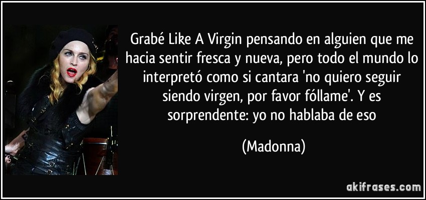 Grabé Like A Virgin pensando en alguien que me hacia sentir fresca y nueva, pero todo el mundo lo interpretó como si cantara 'no quiero seguir siendo virgen, por favor fóllame'. Y es sorprendente: yo no hablaba de eso (Madonna)