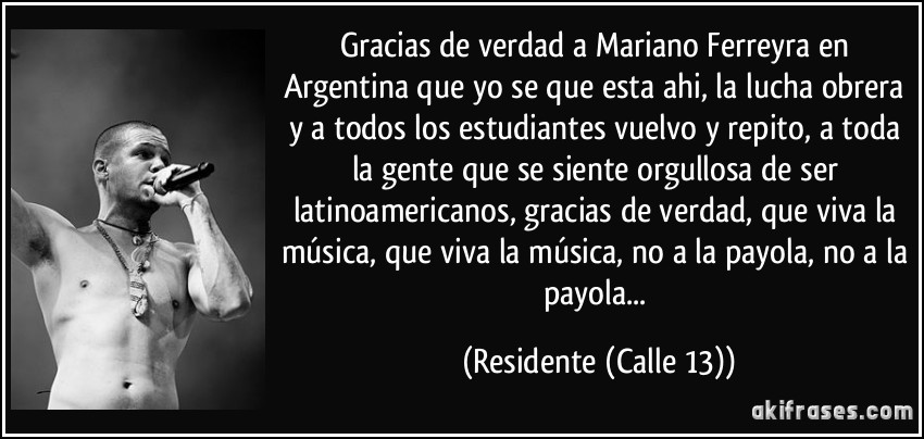 Gracias de verdad a Mariano Ferreyra en Argentina que yo se que esta ahi, la lucha obrera y a todos los estudiantes vuelvo y repito, a toda la gente que se siente orgullosa de ser latinoamericanos, gracias de verdad, que viva la música, que viva la música, no a la payola, no a la payola... (Residente (Calle 13))