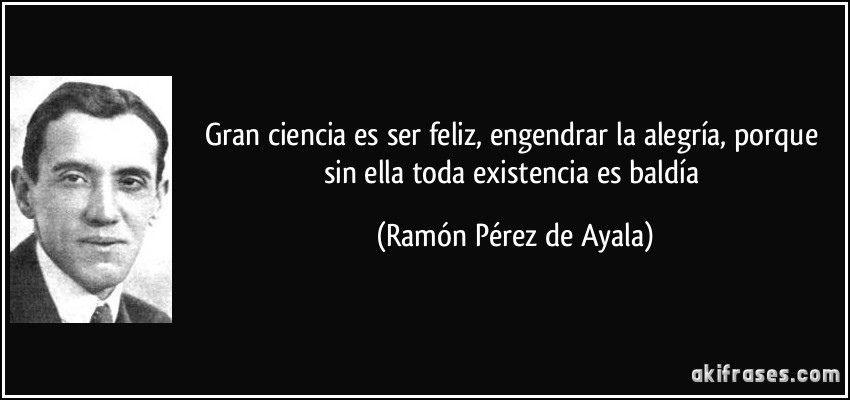 Gran ciencia es ser feliz, engendrar la alegría, porque sin ella toda existencia es baldía (Ramón Pérez de Ayala)