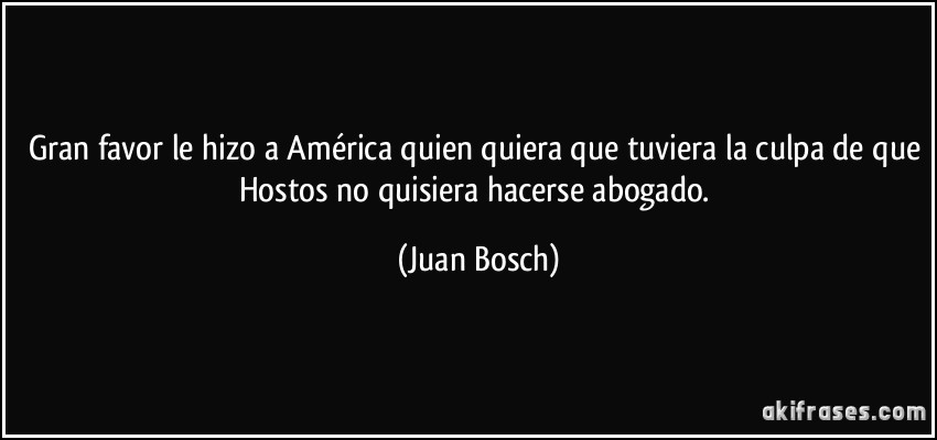 Gran favor le hizo a América quien quiera que tuviera la culpa de que Hostos no quisiera hacerse abogado. (Juan Bosch)