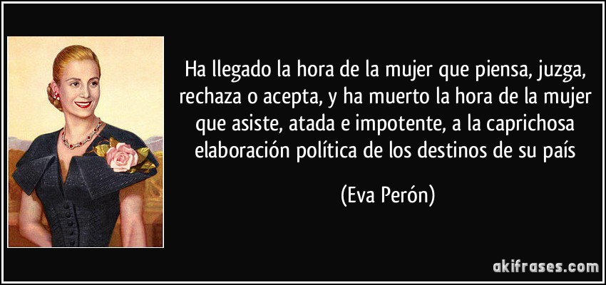 Ha llegado la hora de la mujer que piensa, juzga, rechaza o acepta, y ha muerto la hora de la mujer que asiste, atada e impotente, a la caprichosa elaboración política de los destinos de su país (Eva Perón)