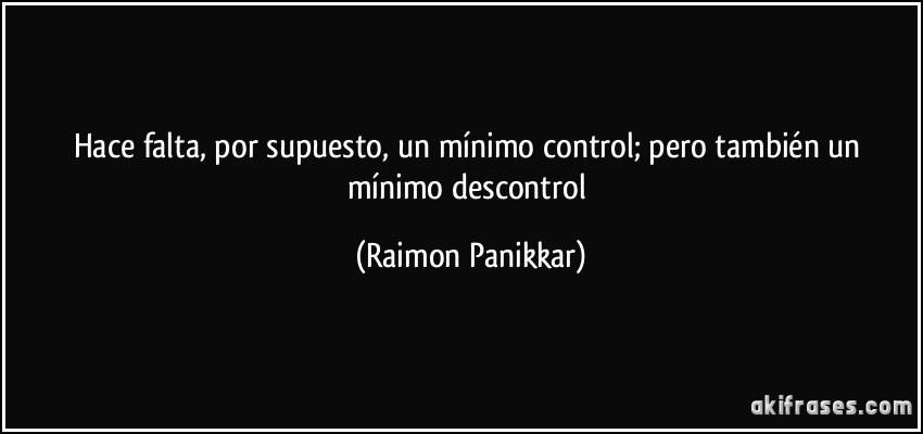 Hace falta, por supuesto, un mínimo control; pero también un mínimo descontrol (Raimon Panikkar)