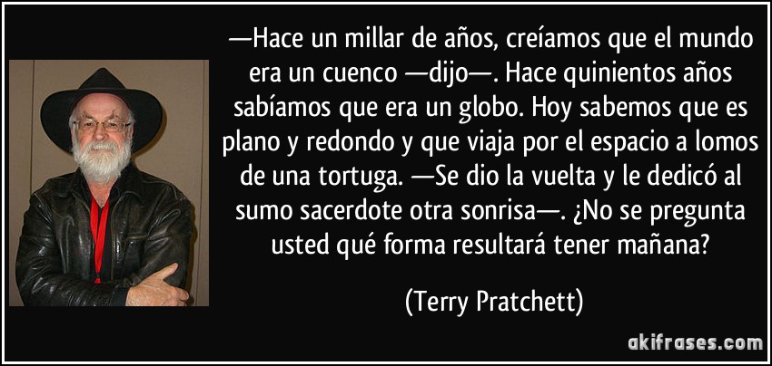 —Hace un millar de años, creíamos que el mundo era un cuenco —dijo—. Hace quinientos años sabíamos que era un globo. Hoy sabemos que es plano y redondo y que viaja por el espacio a lomos de una tortuga. —Se dio la vuelta y le dedicó al sumo sacerdote otra sonrisa—. ¿No se pregunta usted qué forma resultará tener mañana? (Terry Pratchett)