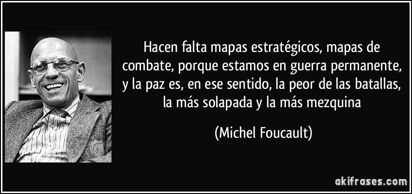 Hacen falta mapas estratégicos, mapas de combate, porque estamos en guerra permanente, y la paz es, en ese sentido, la peor de las batallas, la más solapada y la más mezquina (Michel Foucault)