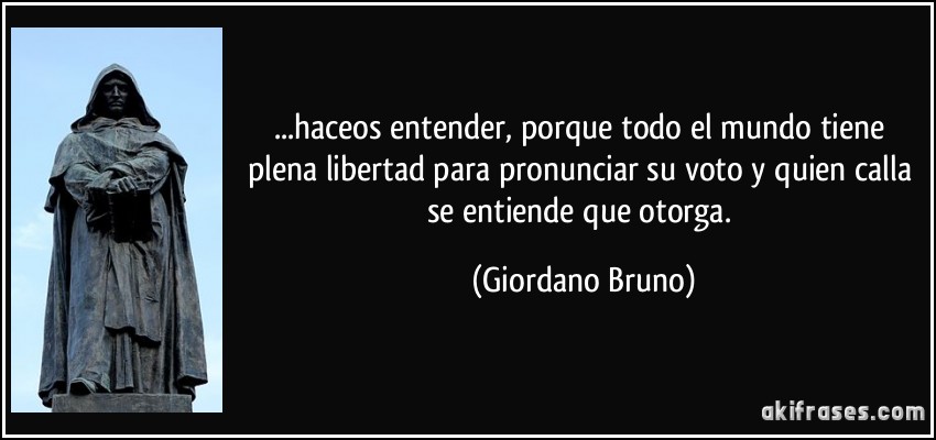 ...haceos entender, porque todo el mundo tiene plena libertad para pronunciar su voto y quien calla se entiende que otorga. (Giordano Bruno)