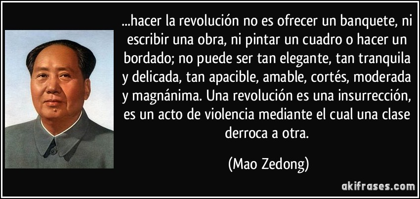 ...hacer la revolución no es ofrecer un banquete, ni escribir una obra, ni pintar un cuadro o hacer un bordado; no puede ser tan elegante, tan tranquila y delicada, tan apacible, amable, cortés, moderada y magnánima. Una revolución es una insurrección, es un acto de violencia mediante el cual una clase derroca a otra. (Mao Zedong)