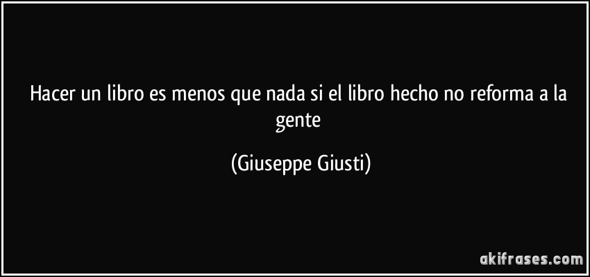 Hacer un libro es menos que nada si el libro hecho no reforma a la gente (Giuseppe Giusti)