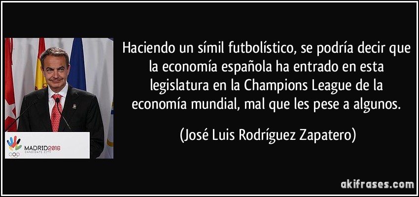 Haciendo un símil futbolístico, se podría decir que la economía española ha entrado en esta legislatura en la Champions League de la economía mundial, mal que les pese a algunos. (José Luis Rodríguez Zapatero)