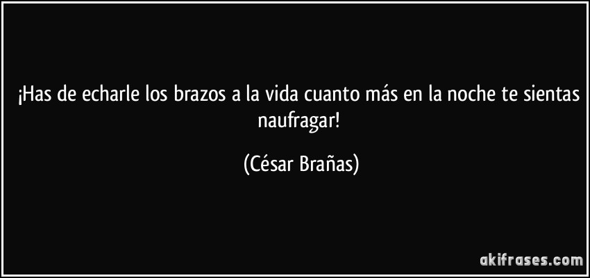 ¡Has de echarle los brazos a la vida cuanto más en la noche te sientas naufragar! (César Brañas)