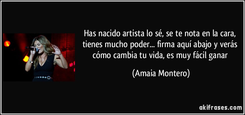 Has nacido artista lo sé, se te nota en la cara, tienes mucho poder... firma aquí abajo y verás cómo cambia tu vida, es muy fácil ganar (Amaia Montero)