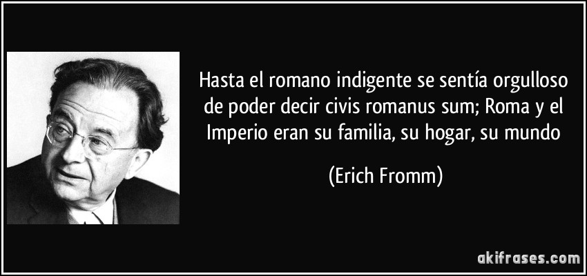 Hasta el romano indigente se sentía orgulloso de poder decir civis romanus sum; Roma y el Imperio eran su familia, su hogar, su mundo (Erich Fromm)