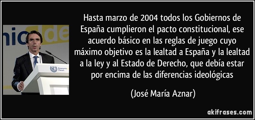 Hasta marzo de 2004 todos los Gobiernos de España cumplieron el pacto constitucional, ese acuerdo básico en las reglas de juego cuyo máximo objetivo es la lealtad a España y la lealtad a la ley y al Estado de Derecho, que debía estar por encima de las diferencias ideológicas (José María Aznar)