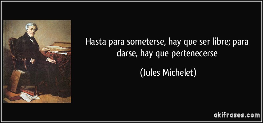 Hasta para someterse, hay que ser libre; para darse, hay que pertenecerse (Jules Michelet)