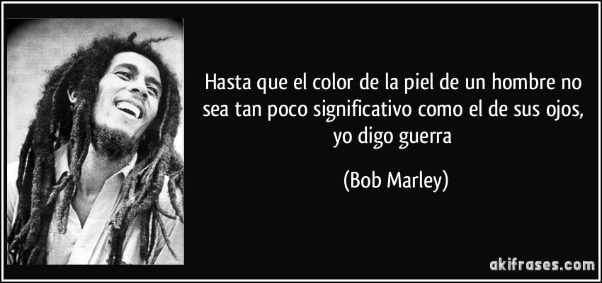 Hasta que el color de la piel de un hombre no sea tan poco significativo como el de sus ojos, yo digo guerra (Bob Marley)