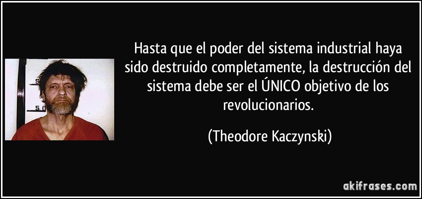 Hasta que el poder del sistema industrial haya sido destruido completamente, la destrucción del sistema debe ser el ÚNICO objetivo de los revolucionarios. (Theodore Kaczynski)