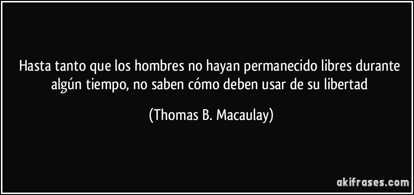 Hasta tanto que los hombres no hayan permanecido libres durante algún tiempo, no saben cómo deben usar de su libertad (Thomas B. Macaulay)