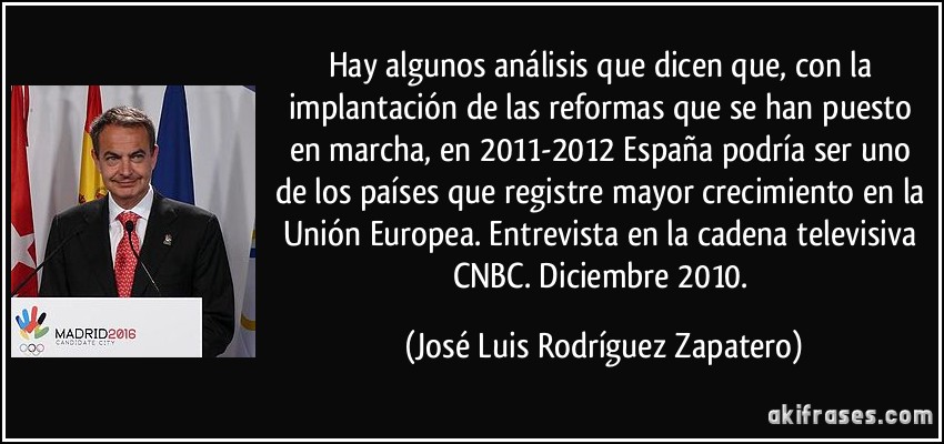 Hay algunos análisis que dicen que, con la implantación de las reformas que se han puesto en marcha, en 2011-2012 España podría ser uno de los países que registre mayor crecimiento en la Unión Europea. Entrevista en la cadena televisiva CNBC. Diciembre 2010. (José Luis Rodríguez Zapatero)
