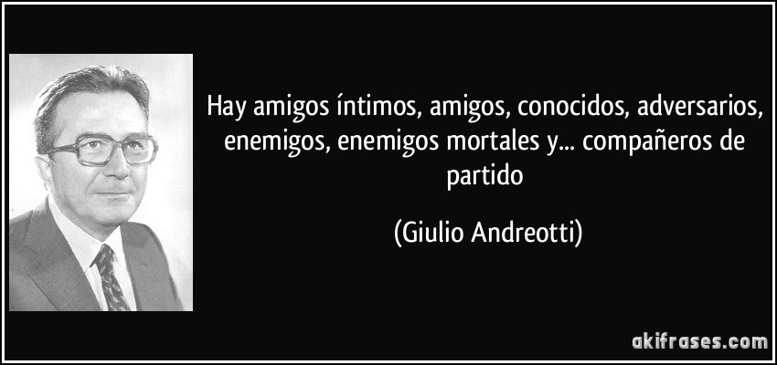 Hay amigos íntimos, amigos, conocidos, adversarios, enemigos, enemigos mortales y... compañeros de partido (Giulio Andreotti)