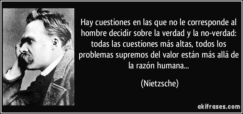 Hay cuestiones en las que no le corresponde al hombre decidir sobre la verdad y la no-verdad: todas las cuestiones más altas, todos los problemas supremos del valor están más allá de la razón humana... (Nietzsche)