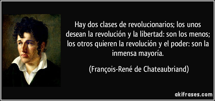 Hay dos clases de revolucionarios; los unos desean la revolución y la libertad: son los menos; los otros quieren la revolución y el poder: son la inmensa mayoría. (François-René de Chateaubriand)