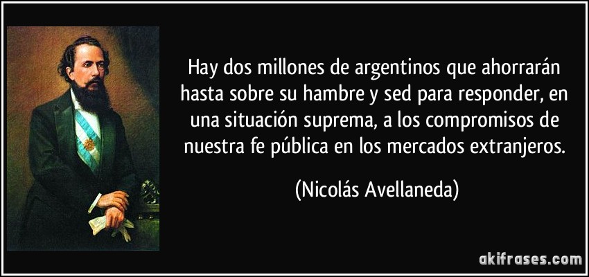 Hay dos millones de argentinos que ahorrarán hasta sobre su hambre y sed para responder, en una situación suprema, a los compromisos de nuestra fe pública en los mercados extranjeros. (Nicolás Avellaneda)