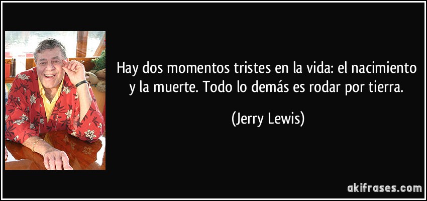 Hay dos momentos tristes en la vida: el nacimiento y la muerte. Todo lo demás es rodar por tierra. (Jerry Lewis)