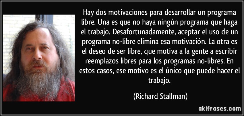 Hay dos motivaciones para desarrollar un programa libre. Una es que no haya ningún programa que haga el trabajo. Desafortunadamente, aceptar el uso de un programa no-libre elimina esa motivación. La otra es el deseo de ser libre, que motiva a la gente a escribir reemplazos libres para los programas no-libres. En estos casos, ese motivo es el único que puede hacer el trabajo. (Richard Stallman)