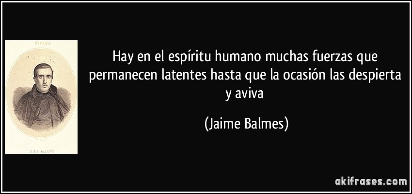 Hay en el espíritu humano muchas fuerzas que permanecen latentes hasta que la ocasión las despierta y aviva (Jaime Balmes)