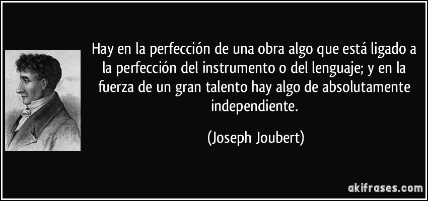 Hay en la perfección de una obra algo que está ligado a la perfección del instrumento o del lenguaje; y en la fuerza de un gran talento hay algo de absolutamente independiente. (Joseph Joubert)