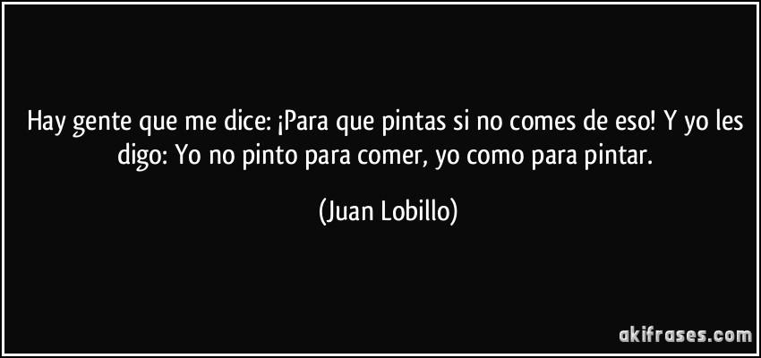 Hay gente que me dice: ¡Para que pintas si no comes de eso! Y yo les digo: Yo no pinto para comer, yo como para pintar. (Juan Lobillo)